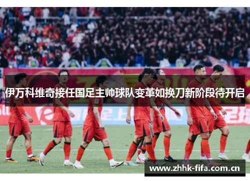 伊万科维奇接任国足主帅球队变革如换刀新阶段待开启